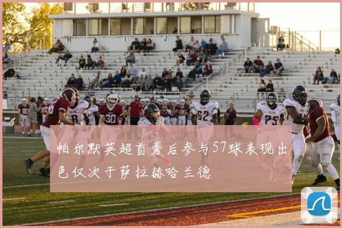 帕尔默英超首秀后参与57球表现出色仅次于萨拉赫哈兰德