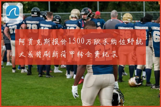 阿贾克斯报价1500万欧求购佐野航大或将刷新荷甲转会费纪录
