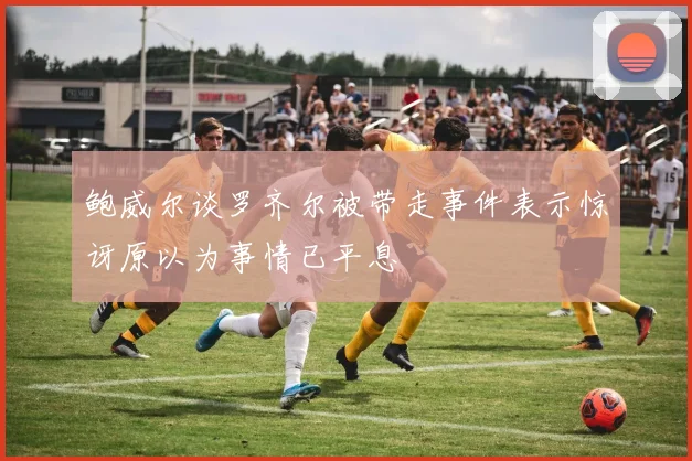 鲍威尔谈罗齐尔被带走事件表示惊讶原以为事情已平息