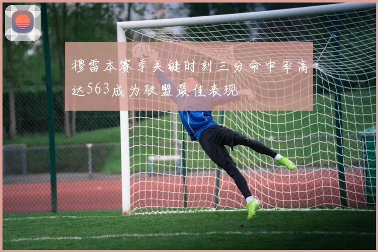 穆雷本赛季关键时刻三分命中率高达563成为联盟最佳表现