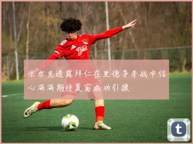 法尔克透露拜仁在里德争夺战中信心满满期待夏窗成功引援