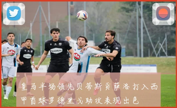 皇马半场领先贝蒂斯贡萨洛打入西甲首球罗德里戈助攻表现出色
