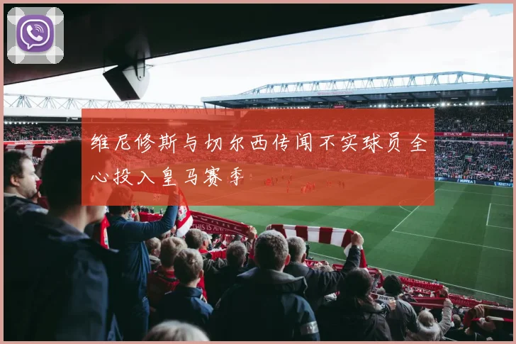 维尼修斯与切尔西传闻不实球员全心投入皇马赛季