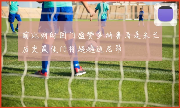 前比利时国门盛赞多纳鲁马是米兰历史最佳门将超越迈尼昂