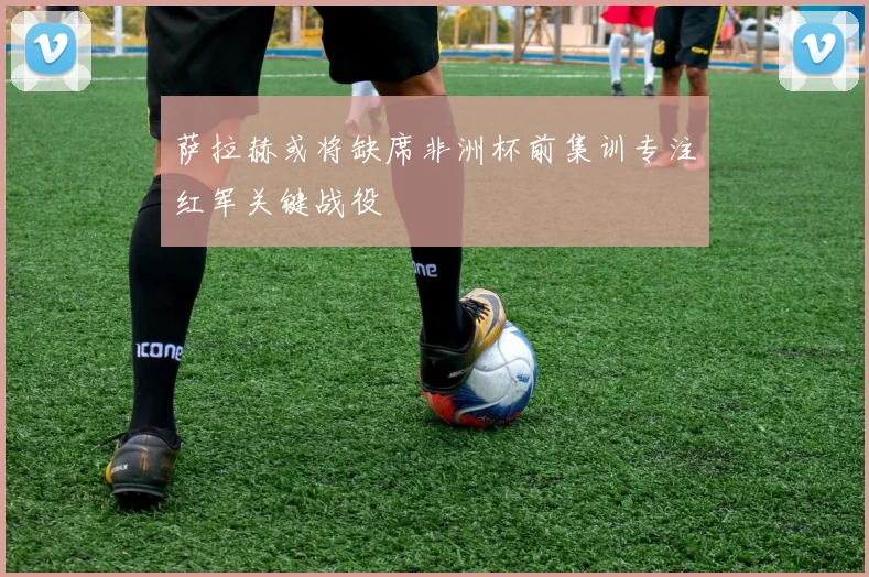 萨拉赫或将缺席非洲杯前集训专注红军关键战役