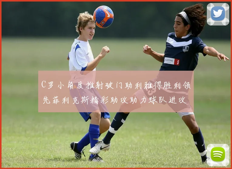 C罗小角度推射破门助利雅得胜利领先菲利克斯精彩助攻助力球队进攻