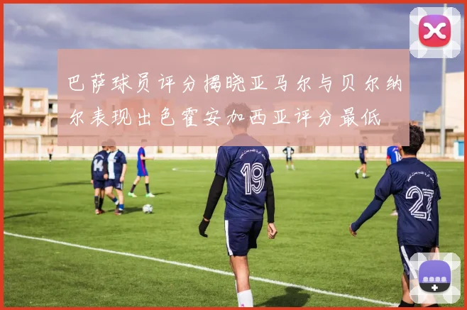 巴萨球员评分揭晓亚马尔与贝尔纳尔表现出色霍安加西亚评分最低