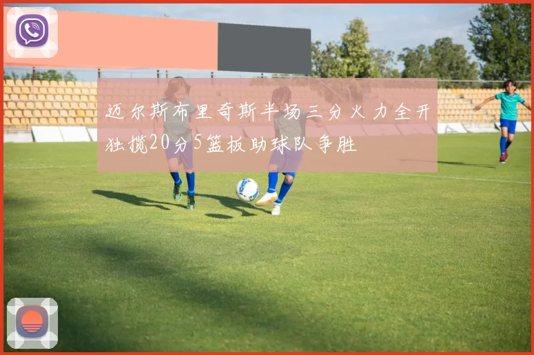 迈尔斯布里奇斯半场三分火力全开独揽20分5篮板助球队争胜