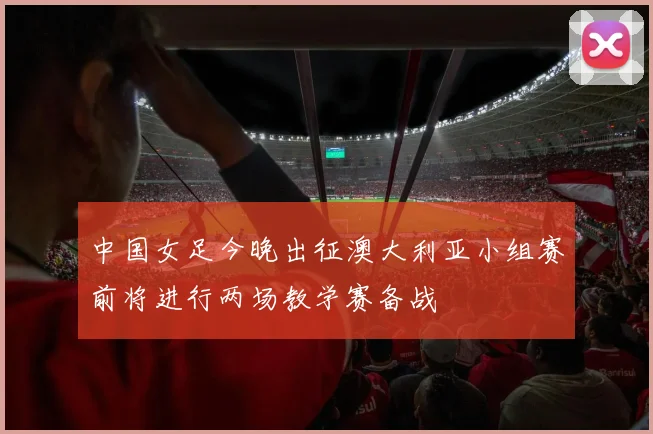 中国女足今晚出征澳大利亚小组赛前将进行两场教学赛备战