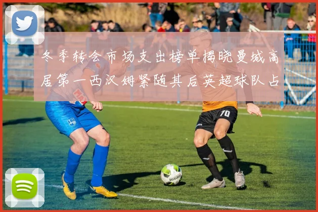 冬季转会市场支出榜单揭晓曼城高居第一西汉姆紧随其后英超球队占据五席