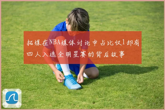 拓媒在NBA媒体讨论中占比仅1却有四人入选全明星赛的背后故事