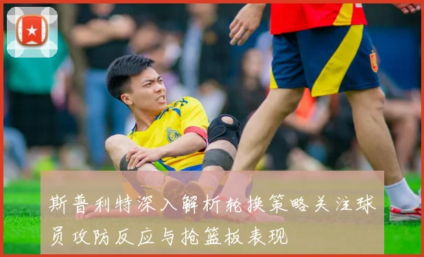 斯普利特深入解析轮换策略关注球员攻防反应与抢篮板表现