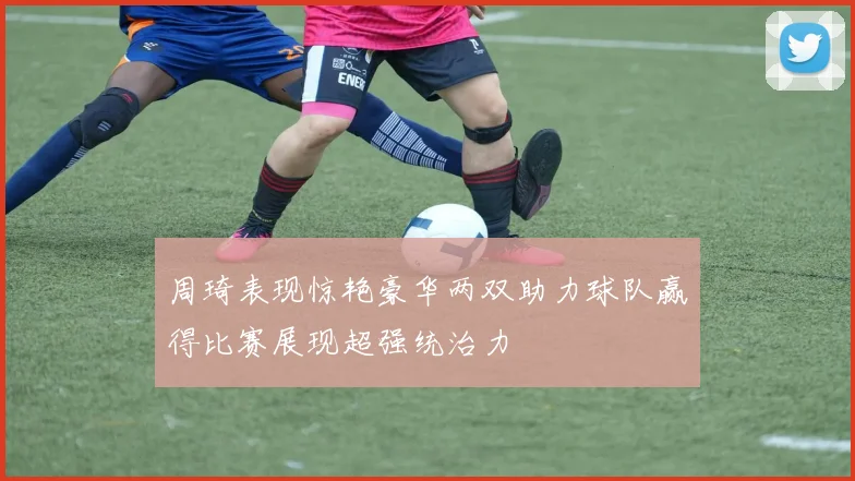 周琦表现惊艳豪华两双助力球队赢得比赛展现超强统治力