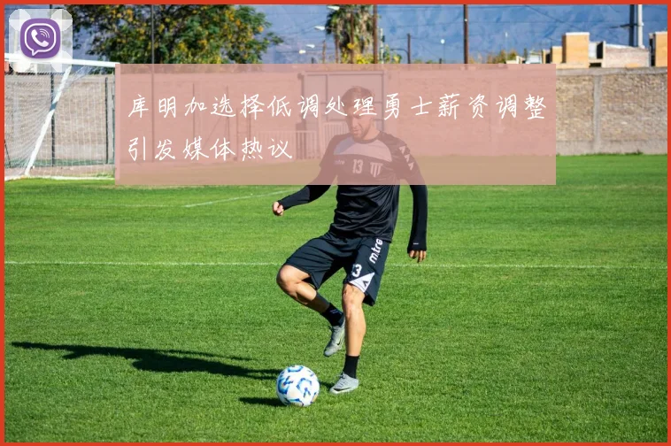 库明加选择低调处理勇士薪资调整引发媒体热议
