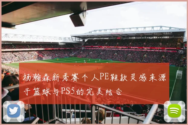 杨瀚森新秀赛个人PE鞋款灵感来源于篮球与PS5的完美结合