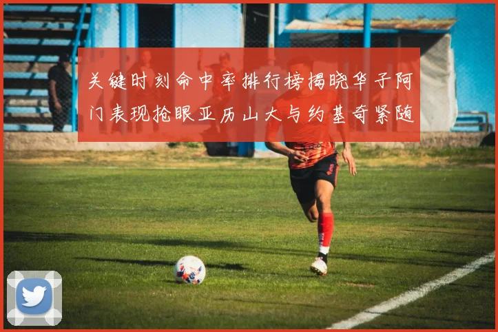 关键时刻命中率排行榜揭晓华子阿门表现抢眼亚历山大与约基奇紧随其后