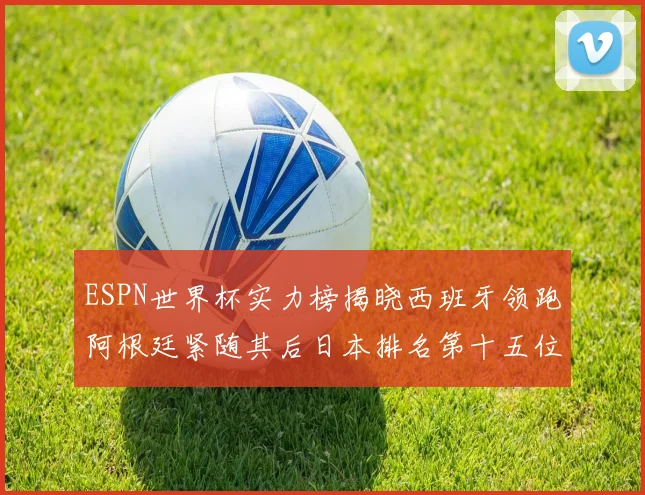 ESPN世界杯实力榜揭晓西班牙领跑阿根廷紧随其后日本排名第十五位