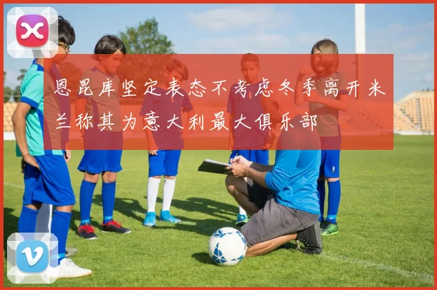 恩昆库坚定表态不考虑冬季离开米兰称其为意大利最大俱乐部