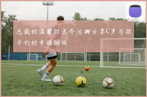 总裁的温馨时光乔治娜分享C罗与孩子们的幸福瞬间