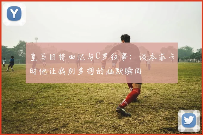 皇马旧将回忆与C罗往事：谈本菲卡时他让我别多想的幽默瞬间