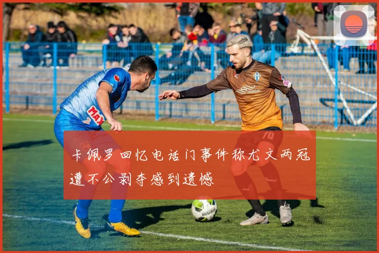 卡佩罗回忆电话门事件称尤文两冠遭不公剥夺感到遗憾