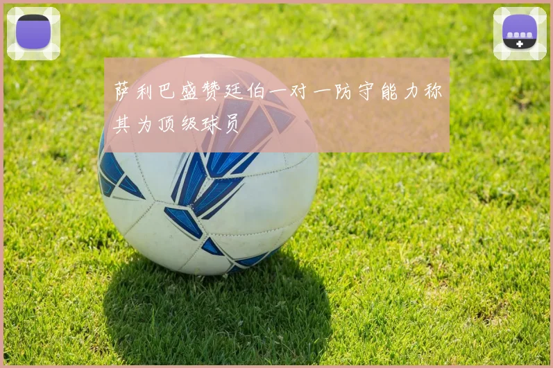 萨利巴盛赞廷伯一对一防守能力称其为顶级球员